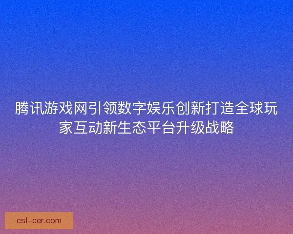 腾讯游戏网引领数字娱乐创新打造全球玩家互动新生态平台升级战略