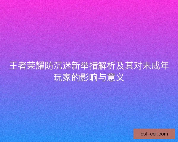 王者荣耀防沉迷新举措解析及其对未成年玩家的影响与意义