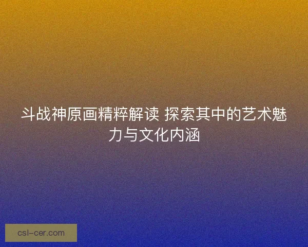 斗战神原画精粹解读 探索其中的艺术魅力与文化内涵