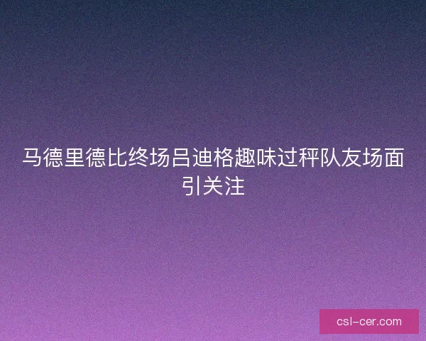 马德里德比终场吕迪格趣味过秤队友场面引关注